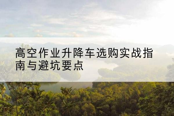 朝阳区升降车怎么选-高空作业升降车选购实战指南与避坑要点