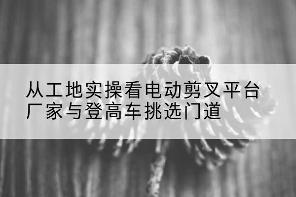 朝阳区电动剪叉升降平台厂家-从工地实操看电动剪叉平台厂家与登高车挑选门道