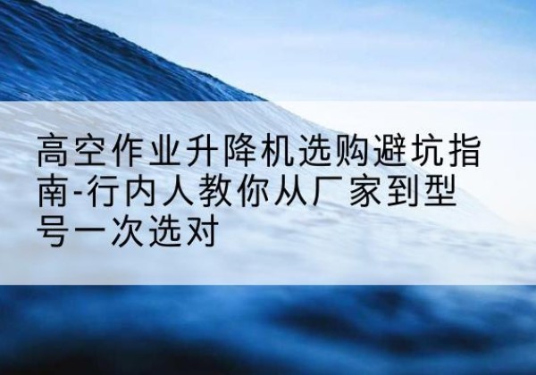 朝阳区升降平台厂家-高空作业升降机选购避坑指南-行内人教你从厂家到型号一次选对