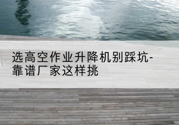 朝阳区剪叉式升降机厂家-选高空作业升降机别踩坑-靠谱厂家这样挑