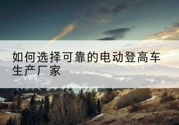 朝阳区电动登高车厂家-如何选择可靠的电动登高车生产厂家