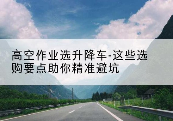 朝阳区升降车厂家-高空作业选升降车-这些选购要点助你*避坑