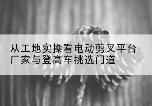 朝阳区电动剪叉升降平台厂家-从工地实操看电动剪叉平台厂家与登高车挑选门道