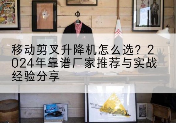 朝阳区升降平台厂家推荐-移动剪叉升降机怎么选？2024年靠谱厂家推荐与实战经验分享
